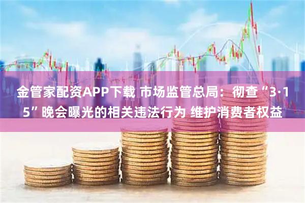 金管家配资APP下载 市场监管总局：彻查“3·15”晚会曝光的相关违法行为 维护消费者权益