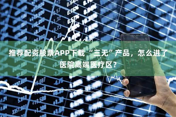推荐配资股票APP下载 “三无”产品，怎么进了医院高端医疗区？