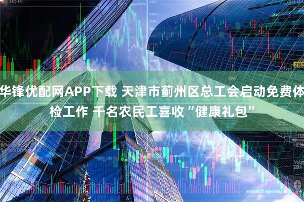 华锋优配网APP下载 天津市蓟州区总工会启动免费体检工作 千名农民工喜收“健康礼包”
