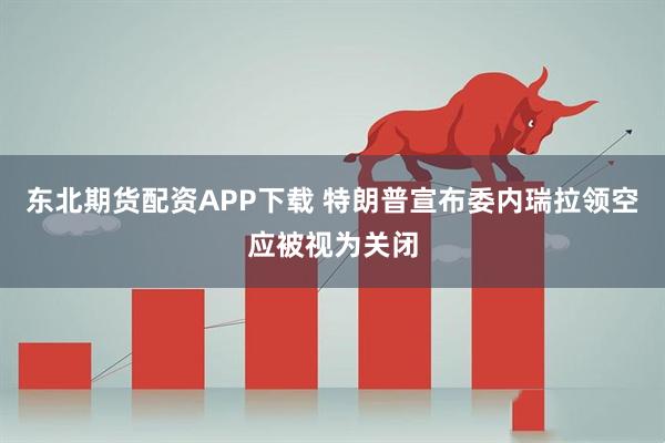 东北期货配资APP下载 特朗普宣布委内瑞拉领空应被视为关闭