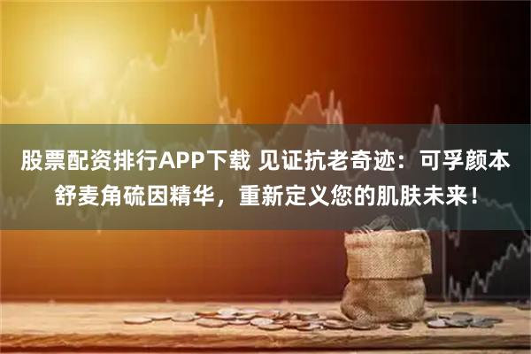 股票配资排行APP下载 见证抗老奇迹：可孚颜本舒麦角硫因精华，重新定义您的肌肤未来！