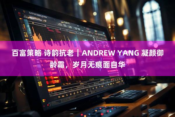 百富策略 诗韵抗老｜ANDREW YANG 凝颜御龄霜，岁月无痕面自华