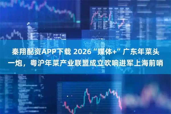 秦翔配资APP下载 2026“媒体+”广东年菜头一炮，粤沪年菜产业联盟成立吹响进军上海前哨