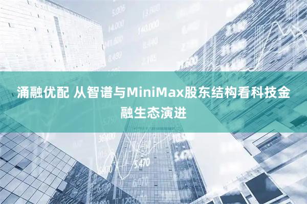 涌融优配 从智谱与MiniMax股东结构看科技金融生态演进
