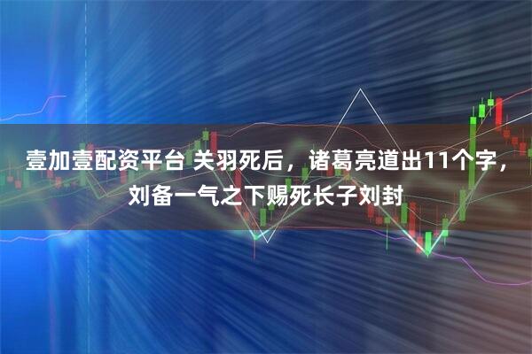 壹加壹配资平台 关羽死后，诸葛亮道出11个字，刘备一气之下赐死长子刘封