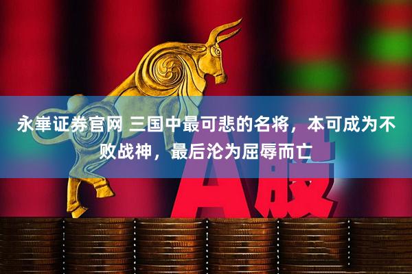 永崋证券官网 三国中最可悲的名将，本可成为不败战神，最后沦为屈辱而亡