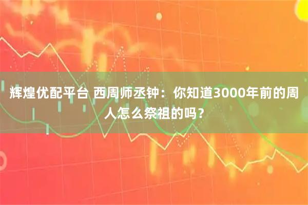 辉煌优配平台 西周师丞钟：你知道3000年前的周人怎么祭祖的吗？