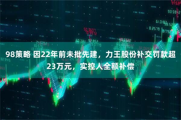 98策略 因22年前未批先建，力王股份补交罚款超23万元，实控人全额补偿