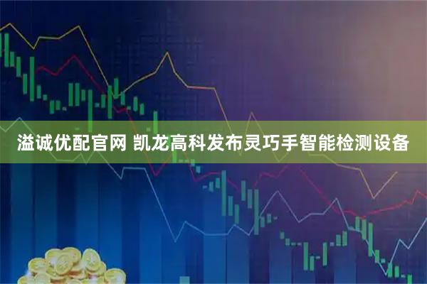 溢诚优配官网 凯龙高科发布灵巧手智能检测设备