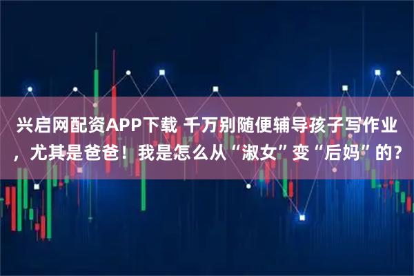 兴启网配资APP下载 千万别随便辅导孩子写作业，尤其是爸爸！我是怎么从“淑女”变“后妈”的？