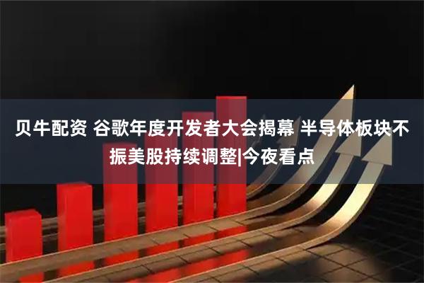 贝牛配资 谷歌年度开发者大会揭幕 半导体板块不振美股持续调整|今夜看点