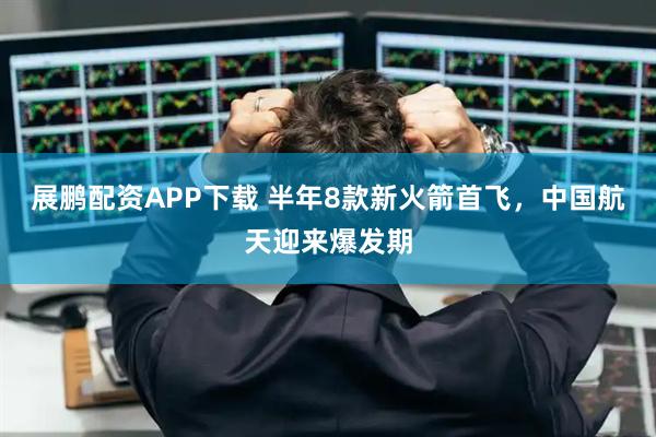 展鹏配资APP下载 半年8款新火箭首飞，中国航天迎来爆发期