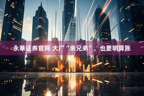 永華证券官网 大厂“亲兄弟”，也要明算账