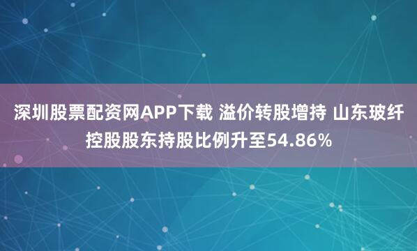 深圳股票配资网APP下载 溢价转股增持 山东玻纤控股股东持股比例升至54.86%