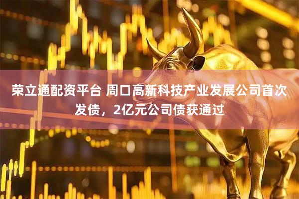 荣立通配资平台 周口高新科技产业发展公司首次发债，2亿元公司债获通过