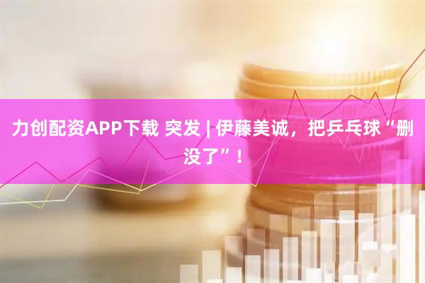 力创配资APP下载 突发 | 伊藤美诚，把乒乓球“删没了”！
