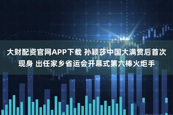 大财配资官网APP下载 孙颖莎中国大满贯后首次现身 出任家乡省运会开幕式第六棒火炬手